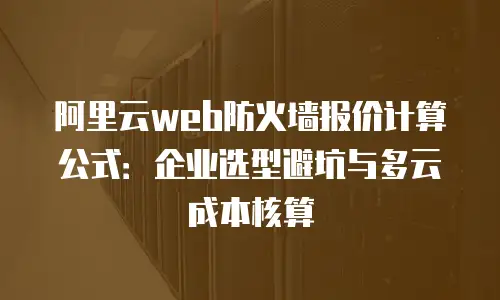 阿里云web防火墙报价计算公式：企业选型避坑与多云成本核算