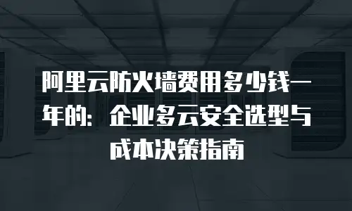 阿里云防火墙费用多少钱一年的：企业多云安全选型与成本决策指南