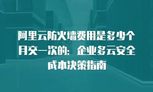 阿里云防火墙费用是多少个月交一次的：企业多云安全成本决策指南