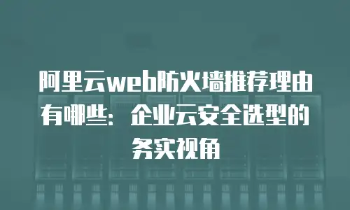 阿里云web防火墙推荐理由有哪些：企业云安全选型的务实视角