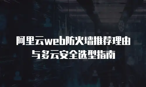 阿里云web防火墙推荐理由与多云安全选型指南