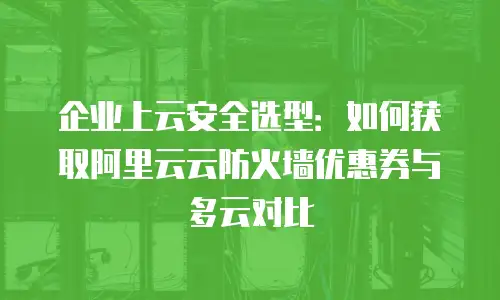 企业上云安全选型：如何获取阿里云云防火墙优惠券与多云对比