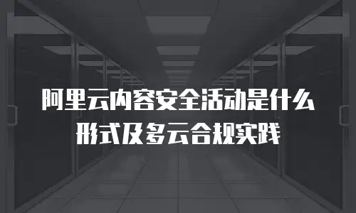 阿里云内容安全活动是什么形式及多云合规实践
