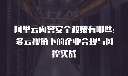 阿里云内容安全政策有哪些：多云视角下的企业合规与风控实战