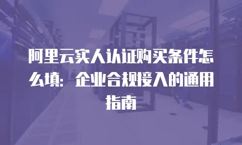 阿里云实人认证购买条件怎么填：企业合规接入的通用指南
