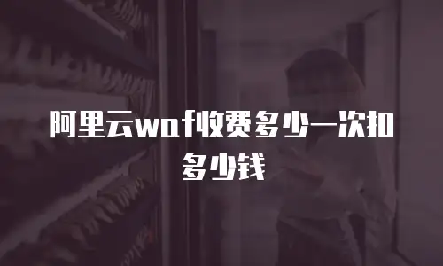 阿里云waf收费多少一次扣多少钱