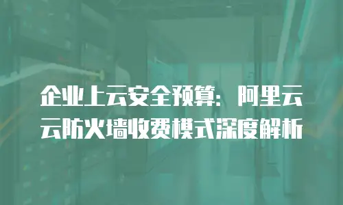 企业上云安全预算：阿里云云防火墙收费模式深度解析
