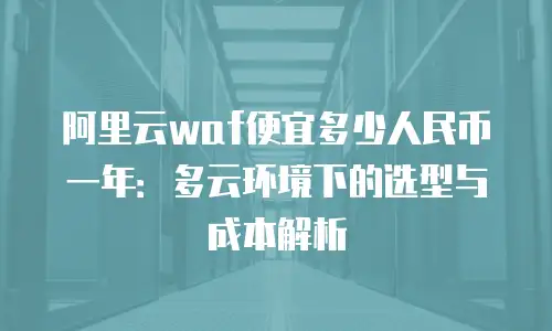 阿里云waf便宜多少人民币一年：多云环境下的选型与成本解析