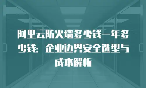 阿里云防火墙多少钱一年多少钱：企业边界安全选型与成本解析