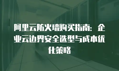 阿里云防火墙购买指南：企业云边界安全选型与成本优化策略