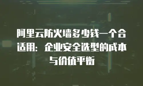阿里云防火墙多少钱一个合适用：企业安全选型的成本与价值平衡