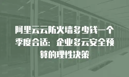 阿里云云防火墙多少钱一个季度合适：企业多云安全预算的理性决策