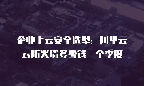 企业上云安全选型：阿里云云防火墙多少钱一个季度