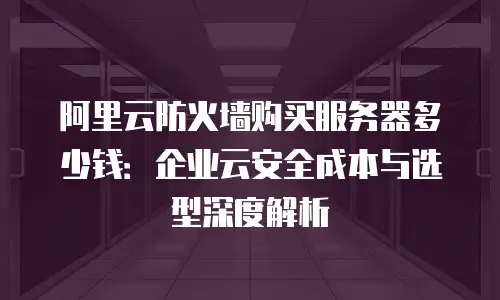 阿里云防火墙购买服务器多少钱：企业云安全成本与选型深度解析