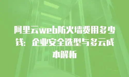 阿里云web防火墙费用多少钱：企业安全选型与多云成本解析