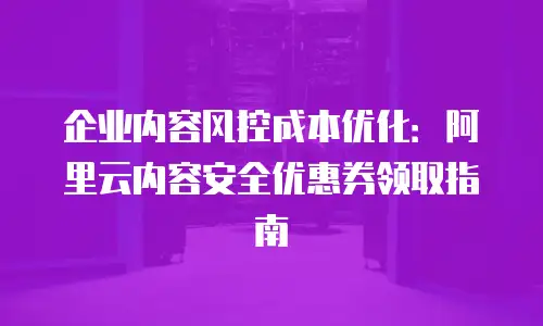 企业内容风控成本优化：阿里云内容安全优惠券领取指南