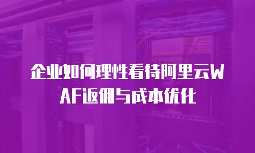 企业如何理性看待阿里云WAF返佣与成本优化