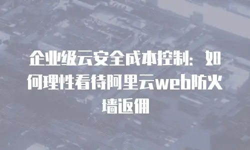 企业级云安全成本控制：如何理性看待阿里云web防火墙返佣