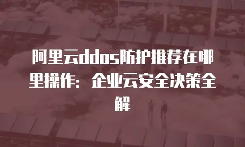 阿里云ddos防护推荐在哪里操作：企业云安全决策全解