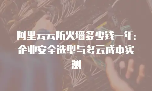 阿里云云防火墙多少钱一年：企业安全选型与多云成本实测