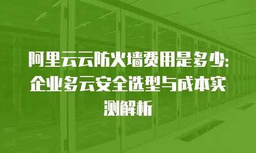 阿里云云防火墙费用是多少：企业多云安全选型与成本实测解析