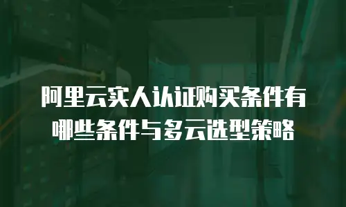 阿里云实人认证购买条件有哪些条件与多云选型策略