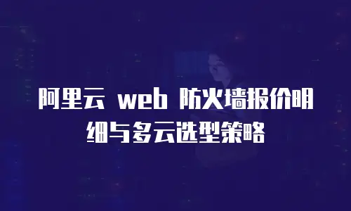 阿里云 web 防火墙报价明细与多云选型策略