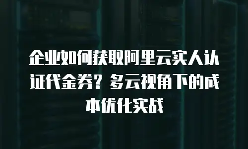 企业如何获取阿里云实人认证代金券？多云视角下的成本优化实战
