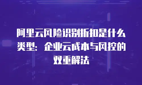 阿里云风险识别折扣是什么类型：企业云成本与风控的双重解法
