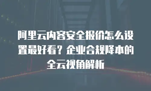 阿里云内容安全报价怎么设置最好看？企业合规降本的全云视角解析