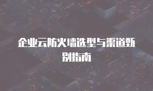 企业云防火墙选型与渠道甄别指南