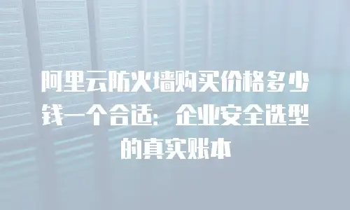 阿里云防火墙购买价格多少钱一个合适：企业安全选型的真实账本