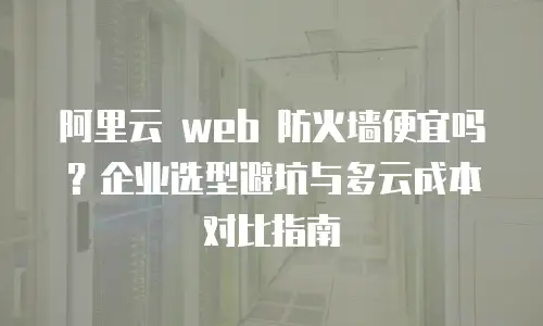 阿里云 web 防火墙便宜吗？企业选型避坑与多云成本对比指南