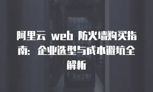 阿里云 web 防火墙购买指南：企业选型与成本避坑全解析