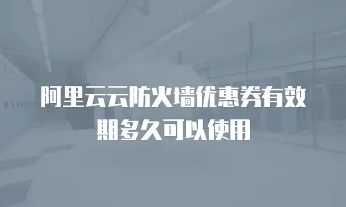 阿里云云防火墙优惠券有效期多久可以使用