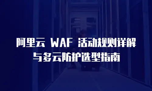 阿里云 WAF 活动规则详解与多云防护选型指南