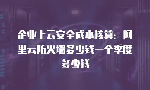 企业上云安全成本核算：阿里云防火墙多少钱一个季度多少钱