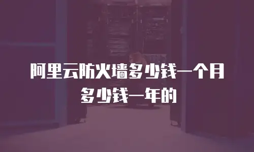 阿里云防火墙多少钱一个月多少钱一年,阿里云防火墙多少钱一个月多少钱一年的