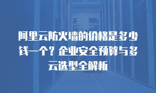 阿里云防火墙的价格是多少钱一个？企业安全预算与多云选型全解析