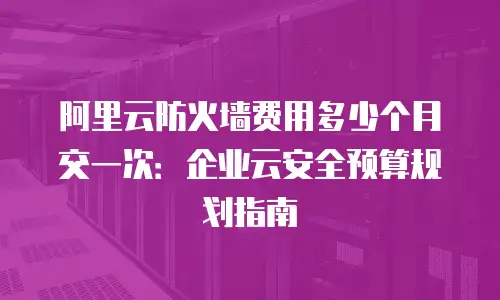 阿里云防火墙费用多少个月交一次：企业云安全预算规划指南