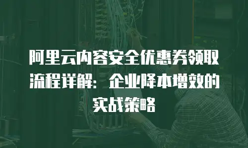 阿里云内容安全优惠券领取流程详解：企业降本增效的实战策略