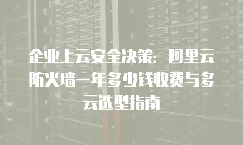 企业上云安全决策：阿里云防火墙一年多少钱收费与多云选型指南