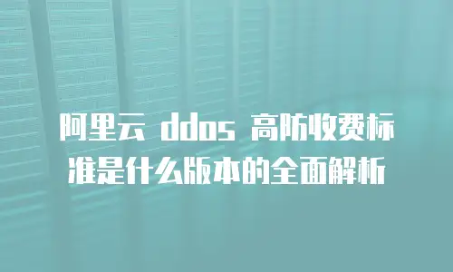 阿里云 ddos 高防收费标准是什么版本的全面解析