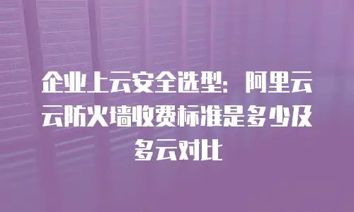 企业上云安全选型：阿里云云防火墙收费标准是多少及多云对比