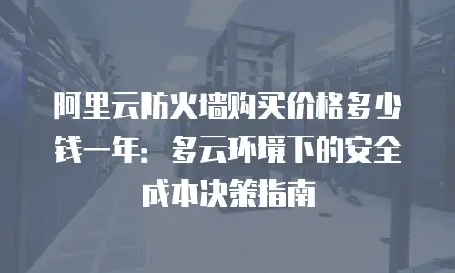 阿里云防火墙购买价格多少钱一年：多云环境下的安全成本决策指南