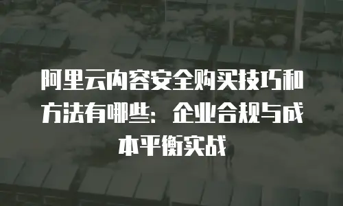 阿里云内容安全购买技巧和方法有哪些：企业合规与成本平衡实战