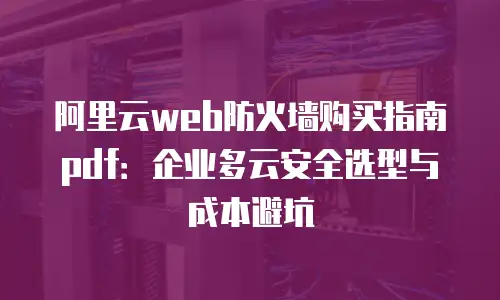阿里云web防火墙购买指南pdf：企业多云安全选型与成本避坑
