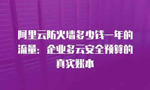 阿里云防火墙多少钱一年的流量：企业多云安全预算的真实账本