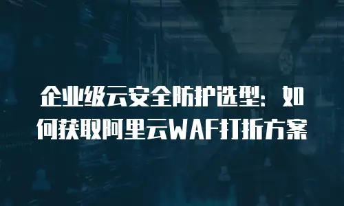 企业级云安全防护选型：如何获取阿里云WAF打折方案