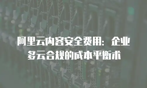 阿里云内容安全费用：企业多云合规的成本平衡术